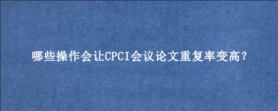 哪些操作会让CPCI会议论文重复率变高？