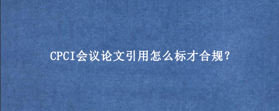 CPCI会议论文引用怎么标才合规？