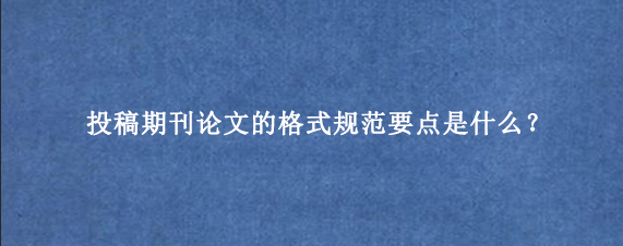 投稿期刊论文的格式规范要点是什么？