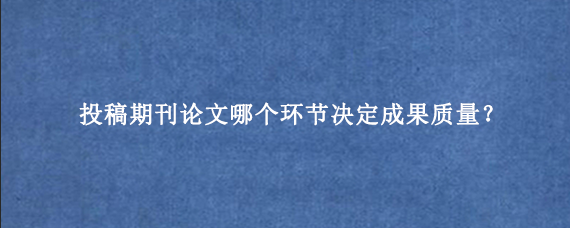 投稿期刊论文哪个环节决定成果质量？