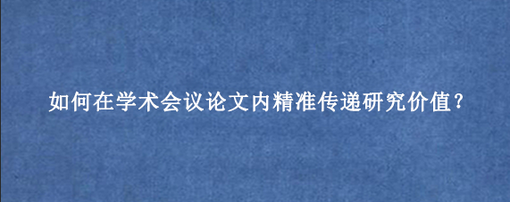 如何在学术会议论文内精准传递研究价值？