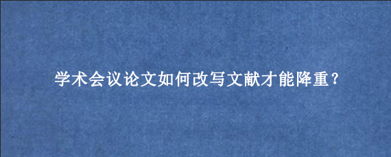 学术会议论文如何改写文献才能降重？