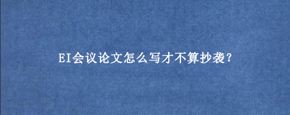 EI会议论文怎么写才不算抄袭？