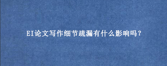 EI论文写作细节疏漏有什么影响吗？