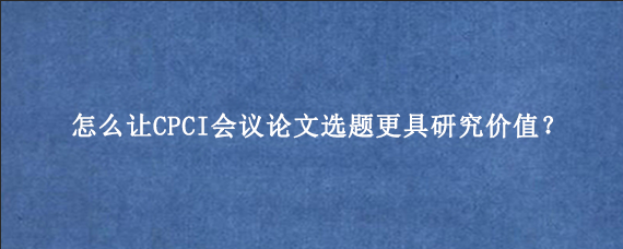 怎么让CPCI会议论文选题更具研究价值？