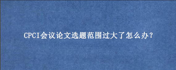 CPCI会议论文选题范围过大了怎么办？