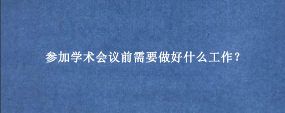 参加学术会议前需要做好什么工作？