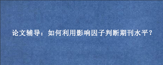 论文辅导：如何利用影响因子判断期刊水平？