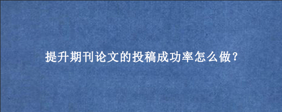 提升期刊论文的投稿成功率怎么做？