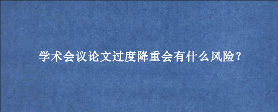 学术会议论文过度降重会有什么风险？