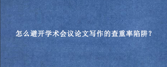 怎么避开学术会议论文写作的查重率陷阱？