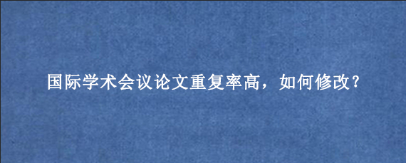 国际学术会议论文重复率高，如何修改？