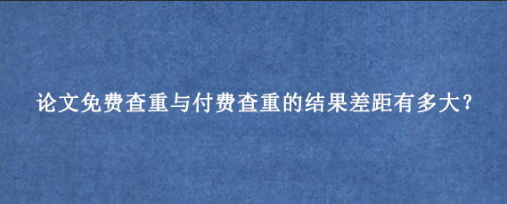 论文免费查重与付费查重的结果差距有多大？