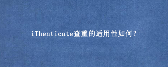 iThenticate查重的适用性如何？