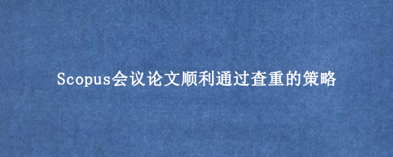 Scopus会议论文顺利通过查重的策略