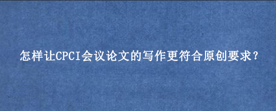 怎样让CPCI会议论文的写作更符合原创要求？