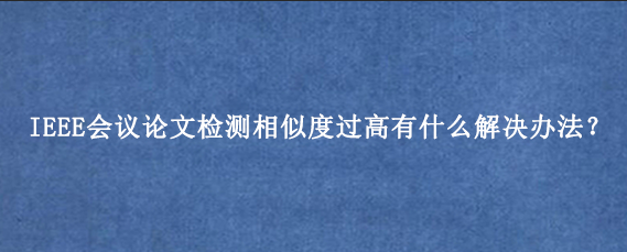 IEEE会议论文检测相似度过高有什么解决办法？