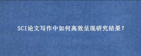 SCI论文写作中如何高效呈现研究结果？
