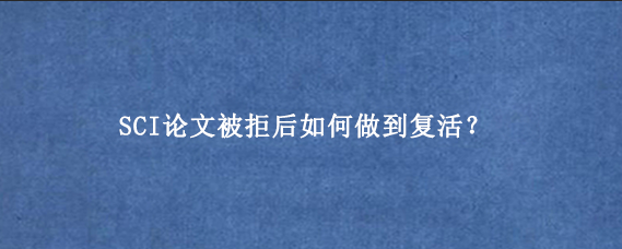 SCI论文被拒后如何做到复活？