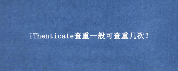 iThenticate查重一般可查重几次？