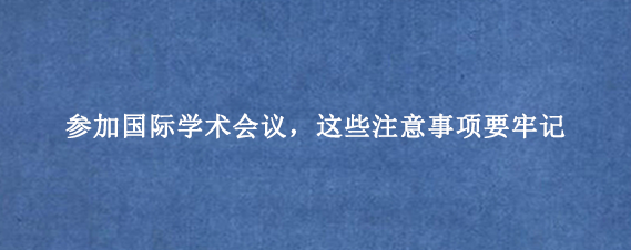 参加国际学术会议，这些注意事项要牢记
