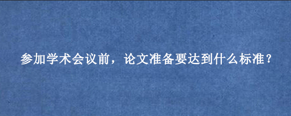 参加学术会议前，论文准备要达到什么标准？