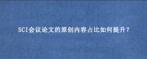 SCI会议论文的原创内容占比如何提升？