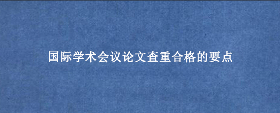 国际学术会议论文查重合格的要点
