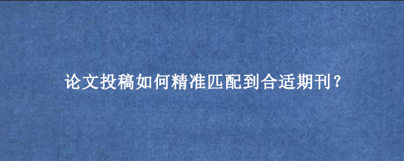 论文投稿如何精准匹配到合适期刊？