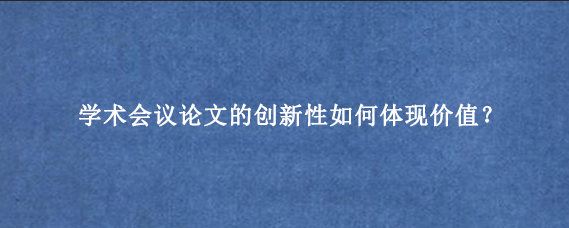 学术会议论文的创新性如何体现价值？