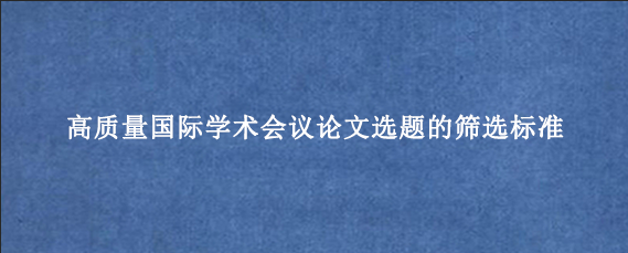 高质量国际学术会议论文选题的筛选标准