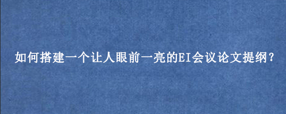 如何搭建一个让人眼前一亮的EI会议论文提纲？