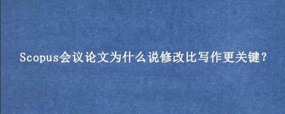 Scopus会议论文为什么说修改比写作更关键？