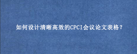 如何设计清晰高效的CPCI会议论文表格？