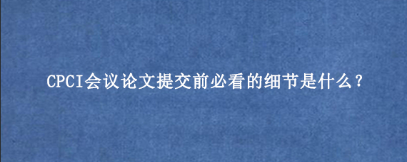 CPCI会议论文提交前必看的细节是什么？