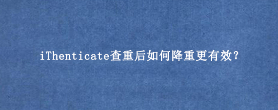 iThenticate查重后如何降重更有效？
