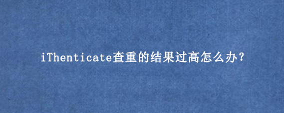 iThenticate查重的结果过高怎么办？