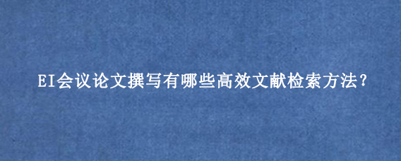 EI会议论文撰写有哪些高效文献检索方法？