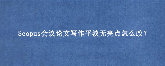 Scopus会议论文写作平淡无亮点怎么改？