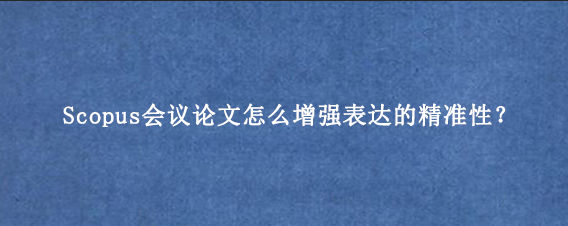 Scopus会议论文怎么增强表达的精准性？
