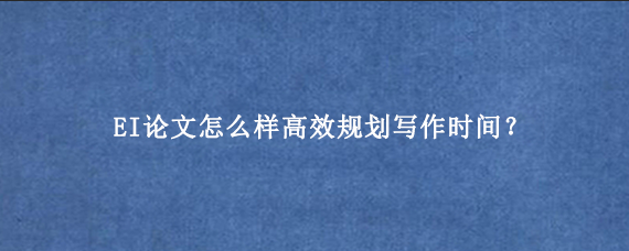 EI论文怎么样高效规划写作时间？