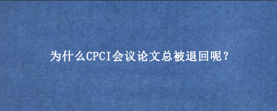 为什么CPCI会议论文总被退回呢？