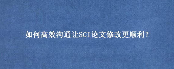 如何高效沟通让SCI论文修改更顺利？