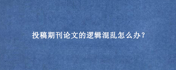 投稿期刊论文的逻辑混乱怎么办？