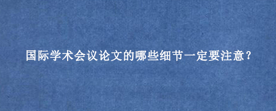 国际学术会议论文的哪些细节一定要注意？