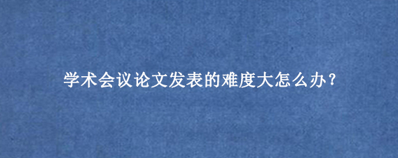 学术会议论文发表的难度大怎么办？