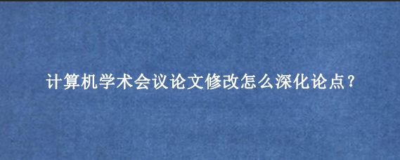 计算机学术会议论文修改怎么深化论点？