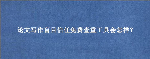 论文写作盲目信任免费查重工具会怎样？