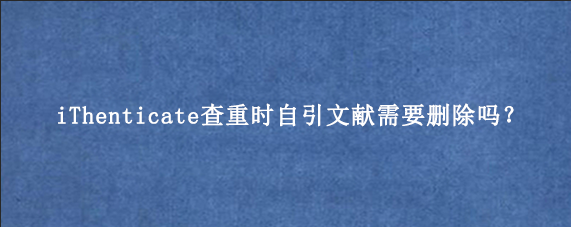 iThenticate查重时自引文献需要删除吗？