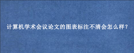 计算机学术会议论文的图表标注不清会怎么样？